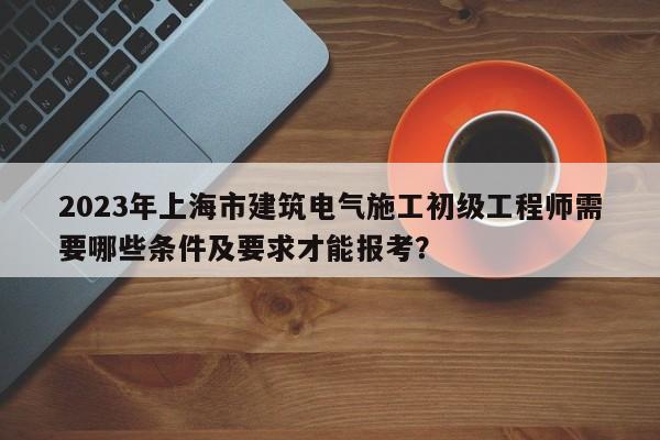 2023年上海市建筑電氣施工初級工程師需要哪些條件及要求才能報考？