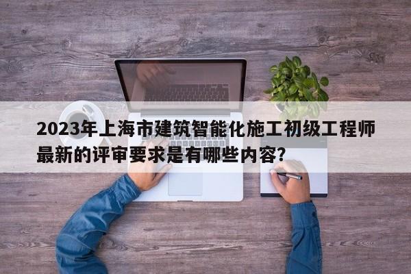 2023年上海市建筑智能化施工初級(jí)工程師最新的評(píng)審要求是有哪些內(nèi)容？
