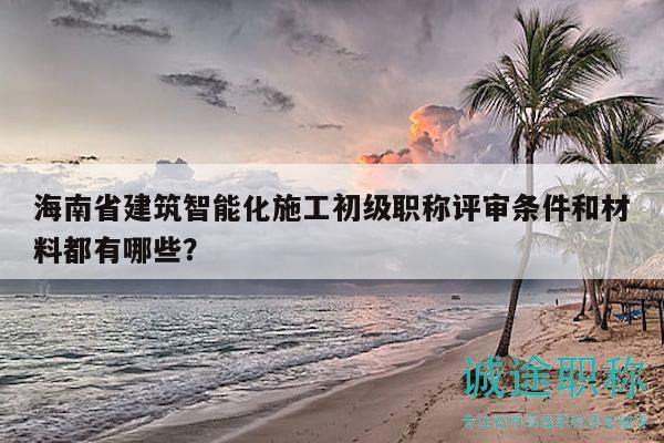 海南省建筑智能化施工初級職稱評審條件和材料都有哪些？