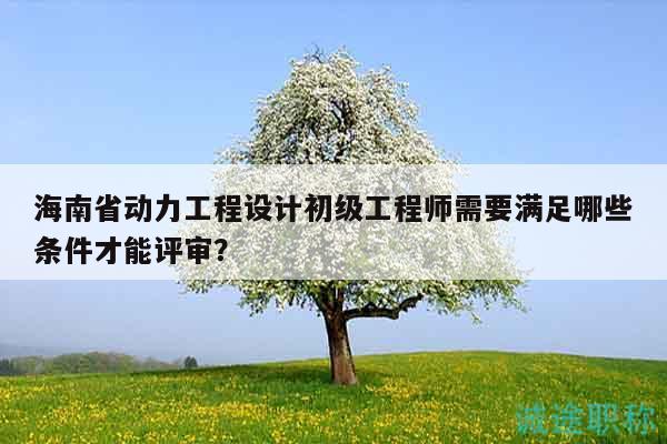 海南省動力工程設(shè)計(jì)初級工程師需要滿足哪些條件才能評審？