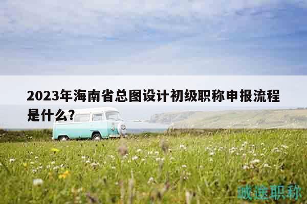 2023年海南省總圖設(shè)計(jì)初級(jí)職稱(chēng)申報(bào)流程是什么？