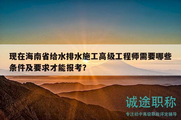 現(xiàn)在海南省給水排水施工高級(jí)工程師需要哪些條件及要求才能報(bào)考？