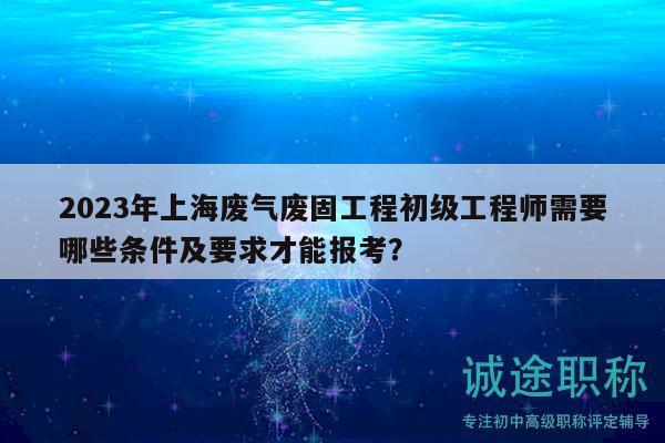 2023年上海廢氣廢固工程初級(jí)工程師需要哪些條件及要求才能報(bào)考？