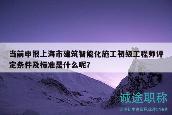 當前申報上海市建筑智能化施工初級工程師評定條件及標準是什么呢？