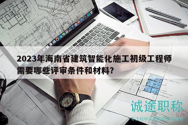 2023年海南省建筑智能化施工初級工程師需要哪些評審條件和材料？