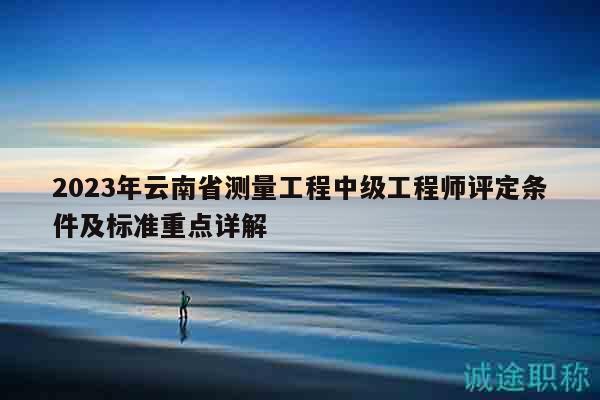 2023年云南省測量工程中級工程師評定條件及標(biāo)準(zhǔn)重點(diǎn)詳解