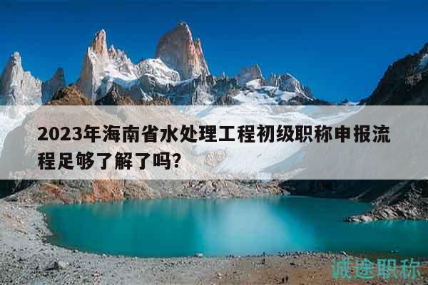 2023年海南省水處理工程初級職稱申報流程足夠了解了嗎？