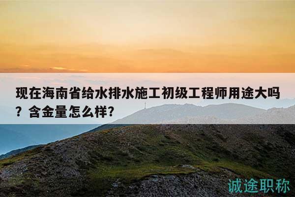 現(xiàn)在海南省給水排水施工初級(jí)工程師用途大嗎？含金量怎么樣？