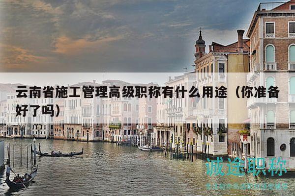 云南省施工管理高級職稱有什么用途（你準備好了嗎）