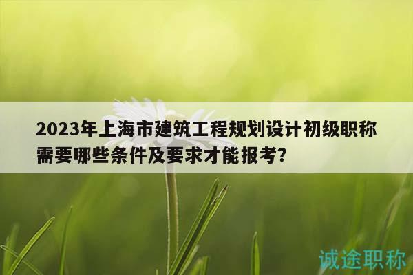 2023年上海市建筑工程規(guī)劃設(shè)計(jì)初級(jí)職稱需要哪些條件及要求才能報(bào)考？