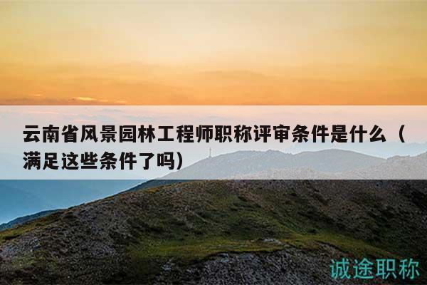 云南省風(fēng)景園林工程師職稱評審條件是什么（滿足這些條件了嗎）