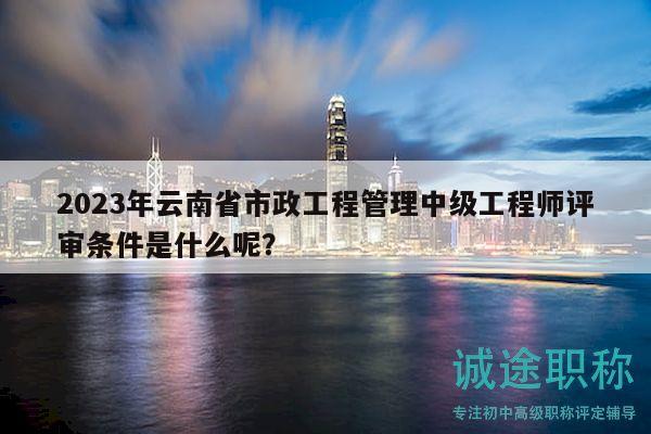 2023年云南省市政工程管理中級工程師評審條件是什么呢？