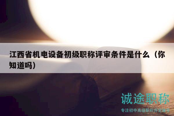 江西省機電設(shè)備初級職稱評審條件是什么（你知道嗎）