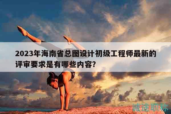 2023年海南省總圖設(shè)計(jì)初級(jí)工程師最新的評(píng)審要求是有哪些內(nèi)容？