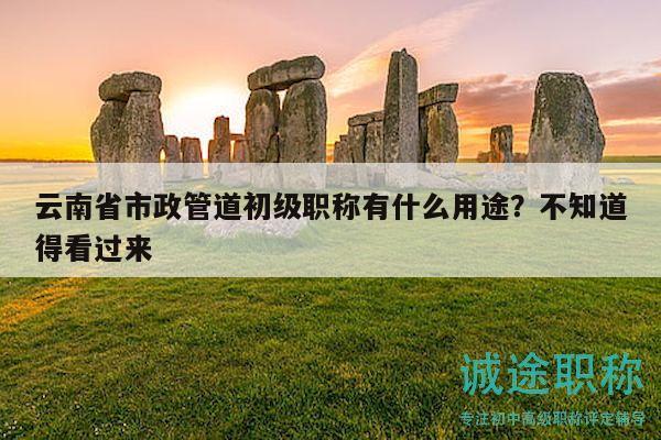 云南省市政管道初級職稱有什么用途？不知道得看過來