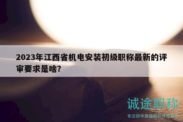2023年江西省機電安裝初級職稱最新的評審要求是啥？