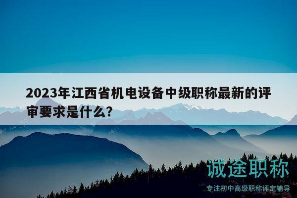 2023年江西省機電設(shè)備中級職稱最新的評審要求是什么？