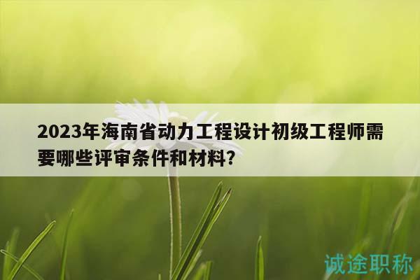 2023年海南省動力工程設(shè)計初級工程師需要哪些評審條件和材料？
