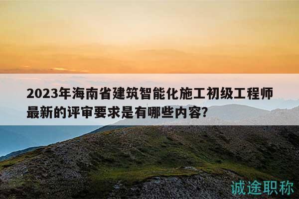 2023年海南省建筑智能化施工初級工程師最新的評審要求是有哪些內(nèi)容？