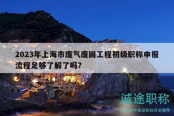 2023年上海市廢氣廢固工程初級職稱申報流程足夠了解了嗎？