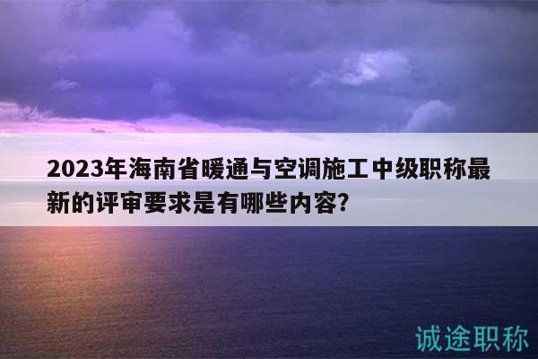 2023年海南省暖通與空調施工中級職稱最新的評審要求是有哪些內(nèi)容？