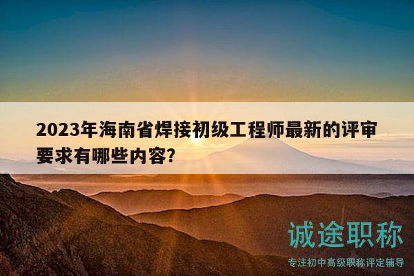 2023年海南省焊接初級(jí)工程師最新的評(píng)審要求有哪些內(nèi)容？