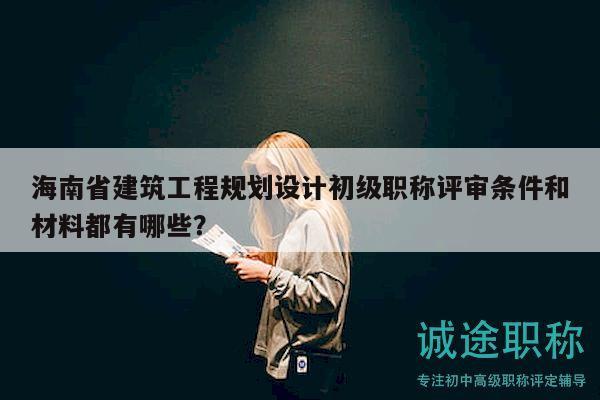 海南省建筑工程規(guī)劃設(shè)計初級職稱評審條件和材料都有哪些？