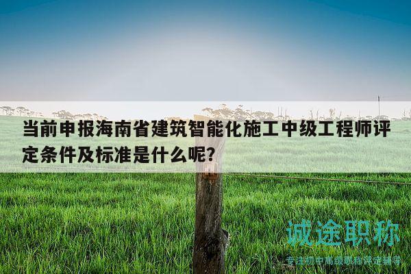 當前申報海南省建筑智能化施工中級工程師評定條件及標準是什么呢？
