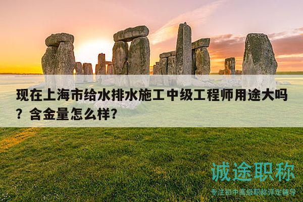 現(xiàn)在上海市給水排水施工中級工程師用途大嗎？含金量怎么樣？