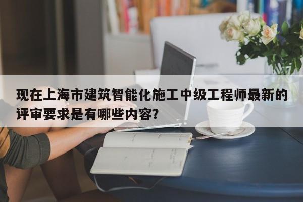 現(xiàn)在上海市建筑智能化施工中級工程師最新的評審要求是有哪些內(nèi)容？