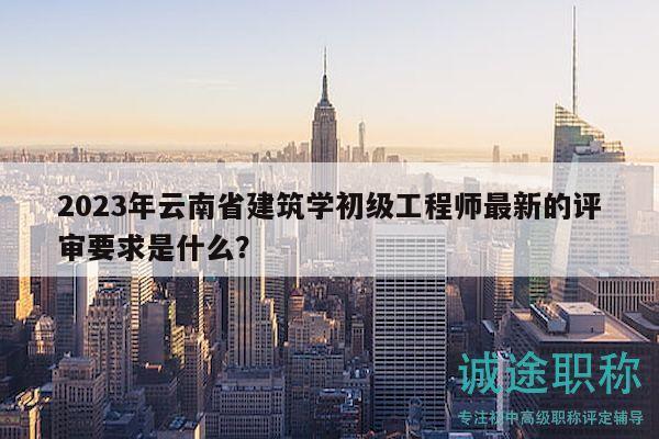 2023年云南省建筑學初級工程師最新的評審要求是什么？