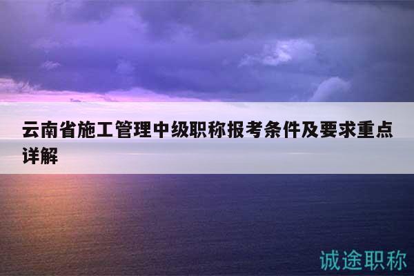 云南省施工管理中級(jí)職稱報(bào)考條件及要求重點(diǎn)詳解