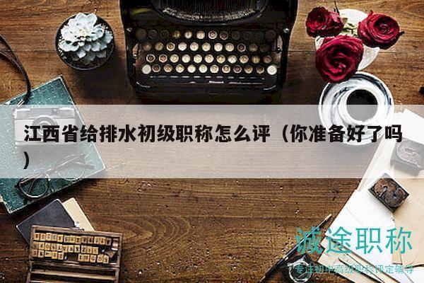 江西省給排水初級(jí)職稱怎么評(píng)（你準(zhǔn)備好了嗎）