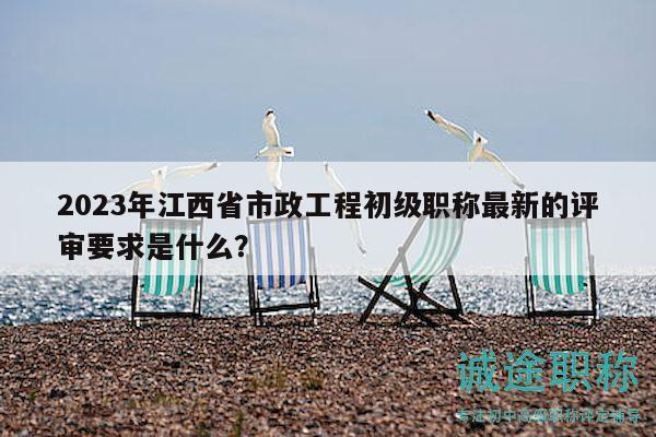 2023年江西省市政工程初級(jí)職稱(chēng)最新的評(píng)審要求是什么？
