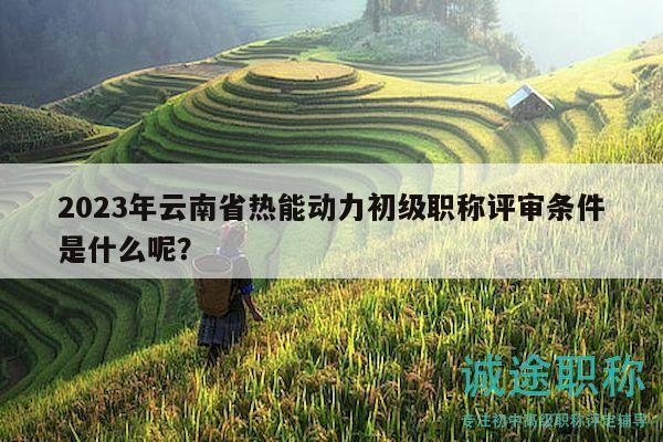 2023年云南省熱能動力初級職稱評審條件是什么呢？