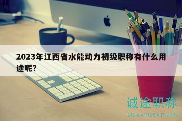 2023年江西省水能動(dòng)力初級職稱有什么用途呢？