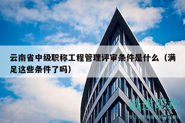 云南省中級(jí)職稱工程管理評(píng)審條件是什么（滿足這些條件了嗎）