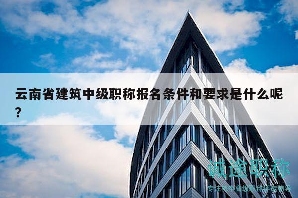 云南省建筑中級(jí)職稱(chēng)報(bào)名條件和要求是什么呢？