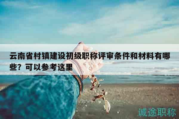 云南省村鎮(zhèn)建設(shè)初級(jí)職稱評(píng)審條件和材料有哪些？可以參考這里