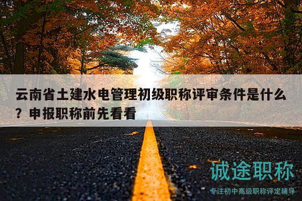 云南省土建水電管理初級職稱評審條件是什么？申報職稱前先看看
