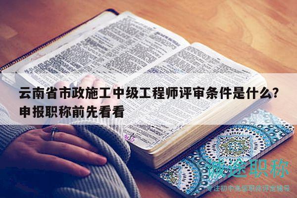 云南省市政施工中級工程師評審條件是什么？申報職稱前先看看