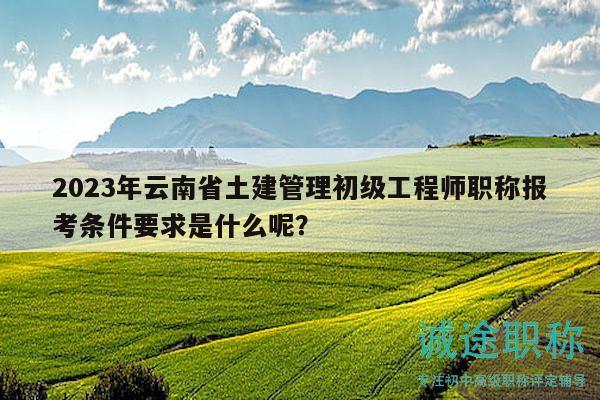 2023年云南省土建管理初級工程師職稱報考條件要求是什么呢？