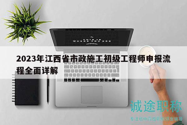 2023年江西省市政施工初級(jí)工程師申報(bào)流程全面詳解