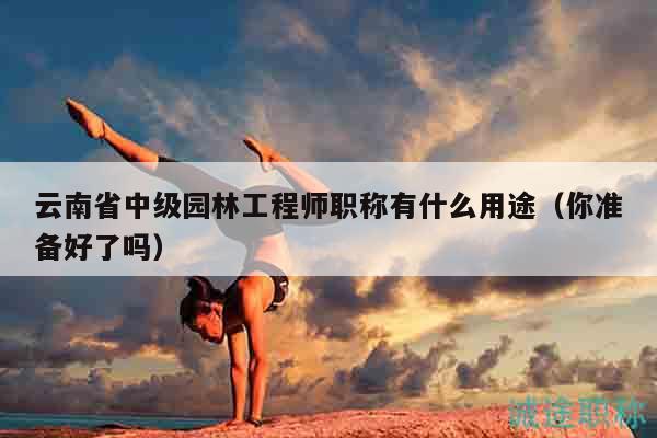 云南省中級園林工程師職稱有什么用途（你準(zhǔn)備好了嗎）