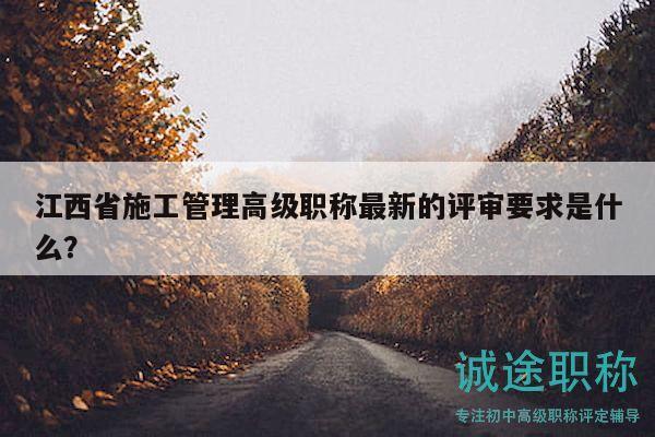 江西省施工管理高級(jí)職稱(chēng)最新的評(píng)審要求是什么？