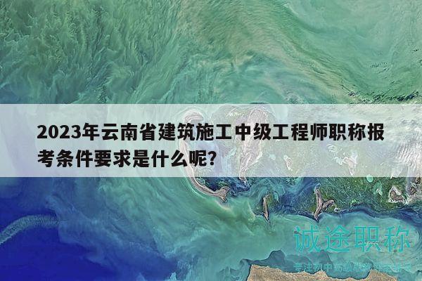 2023年云南省建筑施工中級(jí)工程師職稱報(bào)考條件要求是什么呢？
