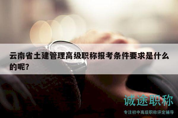 云南省土建管理高級職稱報考條件要求是什么的呢？