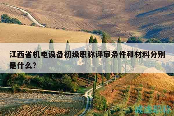 江西省機電設備初級職稱評審條件和材料分別是什么？