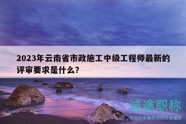 2023年云南省市政施工中級工程師最新的評審要求是什么？
