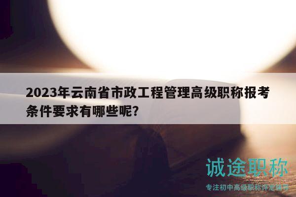2023年云南省市政工程管理高級職稱報考條件要求有哪些呢？